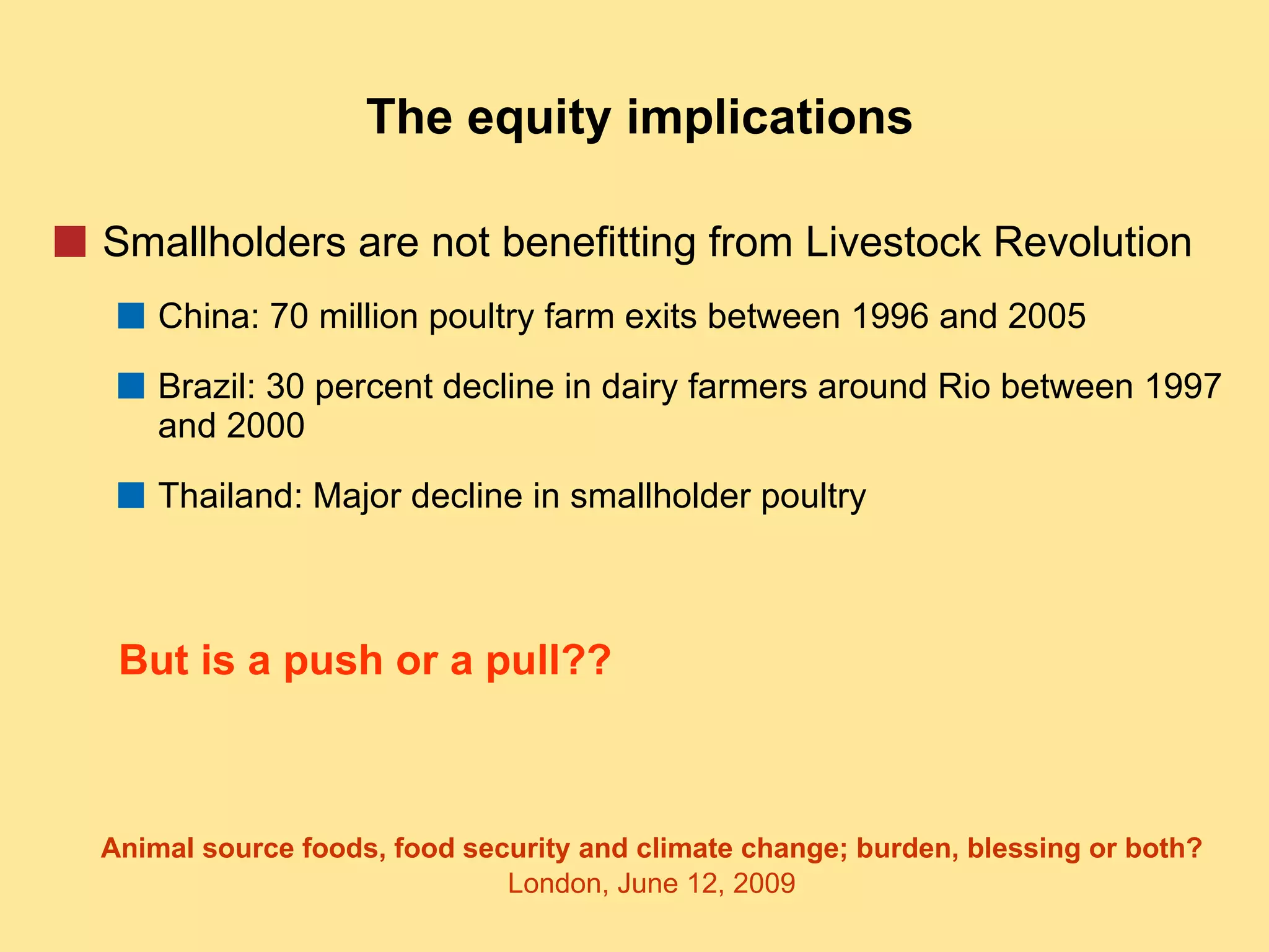 The equity implications Smallholders are not benefitting from Livestock Revolution China: 70 million poultry farm exits between 1996 and 2005 Brazil: 30 percent decline in dairy farmers around Rio between 1997 and 2000 Thailand: Major decline in smallholder poultry But is a push or a pull?? 
