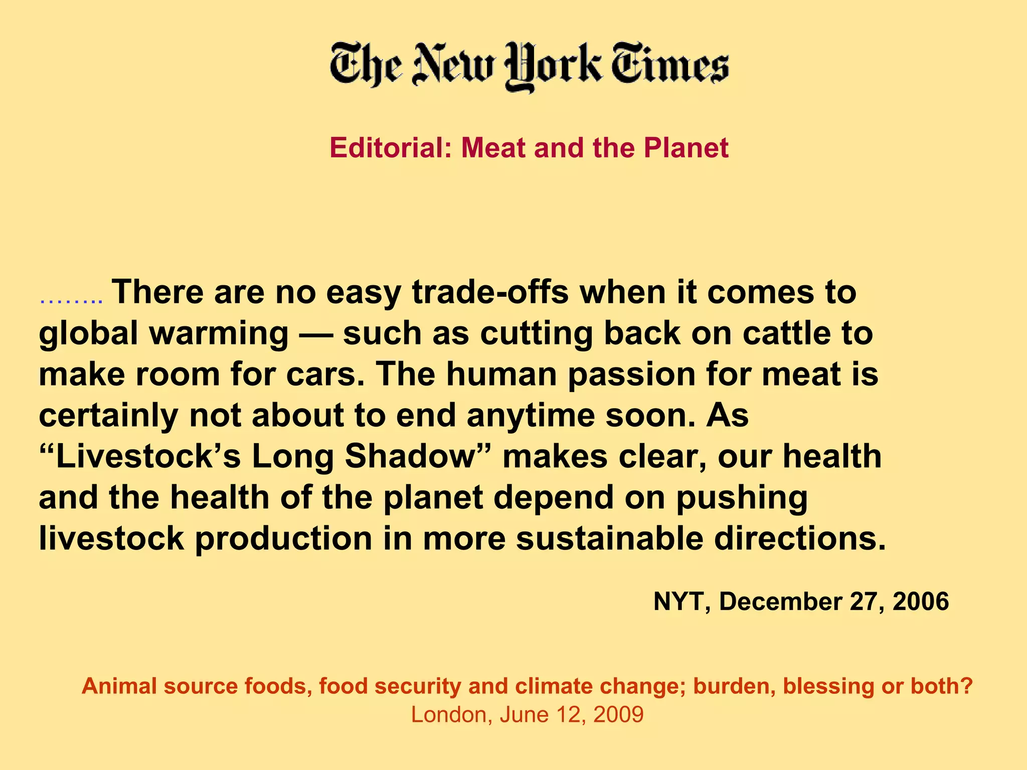 Editorial: Meat and the Planet  …… ..  There are no easy trade-offs when it comes to global warming — such as cutting back on cattle to make room for cars. The human passion for meat is certainly not about to end anytime soon. As “Livestock’s Long Shadow” makes clear, our health and the health of the planet depend on pushing livestock production in more sustainable directions.   NYT, December 27, 2006 