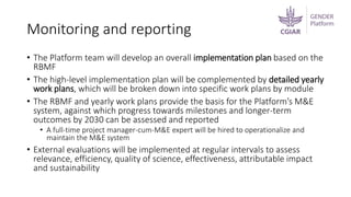 Monitoring and reporting
• The Platform team will develop an overall implementation plan based on the
RBMF
• The high-level implementation plan will be complemented by detailed yearly
work plans, which will be broken down into specific work plans by module
• The RBMF and yearly work plans provide the basis for the Platform’s M&E
system, against which progress towards milestones and longer-term
outcomes by 2030 can be assessed and reported
• A full-time project manager-cum-M&E expert will be hired to operationalize and
maintain the M&E system
• External evaluations will be implemented at regular intervals to assess
relevance, efficiency, quality of science, effectiveness, attributable impact
and sustainability
 