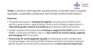 Vision: a world in which gender equality drives a transformation towards
equitable, sustainable, productive and climate-resilient food systems
Outcomes:
• The global food system’s development agenda, including that of CGIAR and its
partners, governments, regional bodies, donors and multilateral organizations, is
informed by gender research and evidence generated by CGIAR and partners.
• Gender equality and transformative thinking is integral to the CGIAR system and to
NARES, universities and NGOs, and it is a key criterion for priority setting, targeting
and managing AR4D at all levels.
• Partnerships for achieving gender equality are developed and/or strengthened,
including linkages with existing CGIAR initiatives and external activities relating to
gender equality and food systems development, to reach scale and impact lives.
 