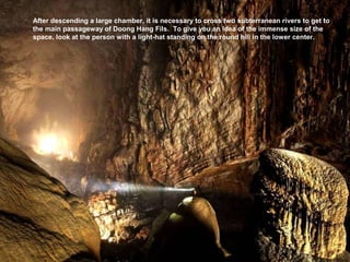 After descending a large chamber, it is necessary to cross two subterranean rivers to get to
the main passageway of Doong Hang Fils. To give you an idea of the immense size of the
space, look at the person with a light-hat standing on the round hill in the lower center.
 