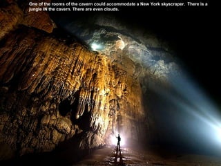 One of the rooms of the cavern could accommodate a New York skyscraper. There is a
jungle IN the cavern. There are even clouds.
 