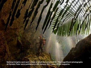 National Graphic sent sent a team to chart the cave in 2010. The magnificent photographs
of Carsten Peter were published in the January 2011 issue of the magazine.
 