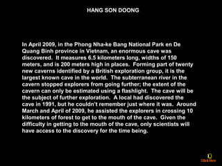 In April 2009, in the Phong Nha-ke Bang National Park en De
Quang Binh province in Vietnam, an enormous cave was
discovered. It measures 6.5 kilometers long, widths of 150
meters, and is 200 meters high in places. Forming part of twenty
new caverns identified by a British exploration group, it is the
largest known cave in the world. The subterranean river in the
cavern stopped explorers from going further; the extent of the
cavern can only be estimated using a flashlight. The cave will be
the subject of further exploration. A local had discovered the
cave in 1991, but he couldn’t remember just where it was. Around
March and April of 2009, he assisted the explorers in crossing 10
kilometers of forest to get to the mouth of the cave. Given the
difficulty in getting to the mouth of the cave, only scientists will
have access to the discovery for the time being.
HANG SON DOONG
 