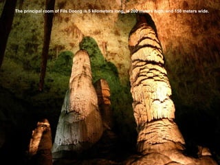 The principal room of Fils Doong is 5 kilometers long, is 200 meters high, and 150 meters wide.
 