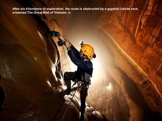 After six kilometers of exploration, the route is obstructed by a gigantic calcite rock,
cristened The Great Wall of Vietnam. |»
 