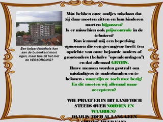 Wat hebben onze oudjes misdaan dat
zij daarmoeten zitten en hun kinderen
moeten bijpassen?
Is ermisschien ookprijscontrole in de
tehuizen?
Kan iemand mij een beperking
opnoemen die een gevangene heeft ten
opzichte van onze bejaarde ouders of
grootouders (behalve "opendeurdagen")
en dat allemaal GRATIS.
Brave mensen worden gestraft om
misdadigers te onderhouden en te
belonen - waarzijn ze toch mee bezig!
En dit moeten wij allemaal maar
accepteren?
WIE PRAAT ERIN DIT LANDTOCH
STEEDS OVERNORMEN EN
WAARDEN?
DAARIS TOCHAL LANG GEEN
Een bejaardentehuis kan
aan de buitenkant mooi
ogen, maar hoe zit het met
de VERZORGING?
 