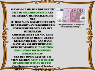 ZIJVRAAGT MIJDAN HOE HET ZIT
MET DE MILJARDENSTEUN AAN
DE BANKEN, DE MANAGERS, EN
MET
DE BONUS- EN GRAAICULTUUREN
DE VERKOOPVAN BIJVOORBEELD
ENERGIEBEDRIJVEN AAN HET
BUITENLAND.
GODDANKHEEFT ZIJNOG GEEN
ALTZHEIMEREN HEEFT ZE HET
GELIJKVOLLEDIG AAN HAAR
KANT ALS ZIJMET BETRAAND
GEZICHT MOMPELT: "MIJN ZOON,
ONS LANDIS TOCHGEWOON
VERKWANSELD?"
STA DUS OPEN LAAT NU UW
STEMGELDEN! STOPUWOUDERS
OF GROOTOUDERS IN DE CEL!
(Veel beterverzorgd en zij betalen
NIETS – en jij ookniet.)
Het geld stroomt in België in
de verkeerde richting …
 