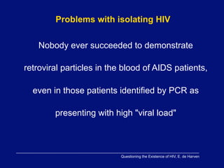Problems with isolating HIV

    Nobody ever succeeded to demonstrate

retroviral particles in the blood of AIDS patients,

  even in those patients identified by PCR as

        presenting with high "viral load"



                          Questioning the Existence of HIV, E. de Harven
 