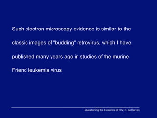 Such electron microscopy evidence is similar to the

classic images of "budding" retrovirus, which I have

published many years ago in studies of the murine

Friend leukemia virus




                               Questioning the Existence of HIV, E. de Harven
 