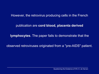 However, the retrovirus producing cells in the French


      publication are cord blood, placenta derived


  lymphocytes. The paper fails to demonstrate that the


observed retroviruses originated from a "pre-AIDS" patient.




                                Questioning the Existence of HIV, E. de Harven
 
