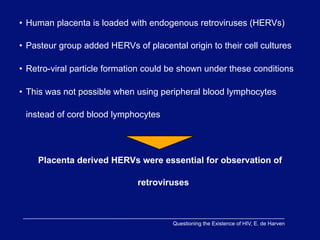 • Human placenta is loaded with endogenous retroviruses (HERVs)

• Pasteur group added HERVs of placental origin to their cell cultures

• Retro-viral particle formation could be shown under these conditions

• This was not possible when using peripheral blood lymphocytes

 instead of cord blood lymphocytes




    Placenta derived HERVs were essential for observation of

                              retroviruses



                                       Questioning the Existence of HIV, E. de Harven
 