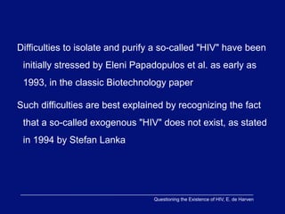Difficulties to isolate and purify a so-called "HIV" have been
 initially stressed by Eleni Papadopulos et al. as early as
 1993, in the classic Biotechnology paper

Such difficulties are best explained by recognizing the fact
 that a so-called exogenous "HIV" does not exist, as stated
 in 1994 by Stefan Lanka




                                  Questioning the Existence of HIV, E. de Harven
 