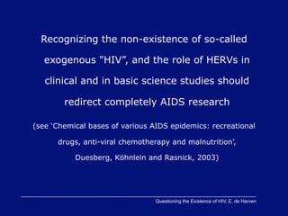 Recognizing the non-existence of so-called

   exogenous "HIV”, and the role of HERVs in

   clinical and in basic science studies should

        redirect completely AIDS research

(see ‘Chemical bases of various AIDS epidemics: recreational

      drugs, anti-viral chemotherapy and malnutrition’,

           Duesberg, Köhnlein and Rasnick, 2003)




                                 Questioning the Existence of HIV, E. de Harven
 