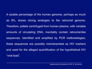 A sizable percentage of the human genome, perhaps as much

as 8%, shows strong analogies to the retroviral genome.

Therefore, pellets centrifuged from human plasma, with variable

amounts of circulating DNA, inevitably contain retroviral-like

sequences. Identified and amplified by PCR methodologies,

these sequences are possibly misinterpreted as HIV markers

and used for the alleged quantification of the hypothetical HIV

“viral load”.

                                  Questioning the Existence of HIV, E. de Harven
 