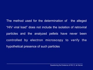 The method used for the determination of                      the alleged

“HIV viral load” does not include the isolation of retroviral

particles and the analyzed pellets have never been

controlled by electron microscopy to verify the

hypothetical presence of such particles




                                 Questioning the Existence of HIV, E. de Harven
 