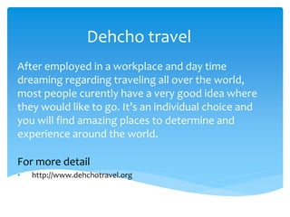 Dehcho travel
After employed in a workplace and day time
dreaming regarding traveling all over the world,
most people curently have a very good idea where
they would like to go. It’s an individual choice and
you will find amazing places to determine and
experience around the world.
For more detail
• http://www.dehchotravel.org
 