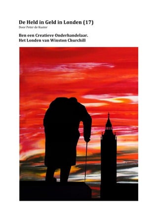 De	
  Held	
  in	
  Geld	
  in	
  Londen	
  (17)	
  
Door	
  Peter	
  de	
  Kuster	
  	
  
	
  
Ben	
  een	
  Creatieve	
  Onderhandelaar.	
  	
  
Het	
  Londen	
  van	
  Winston	
  Churchill	
  	
  
	
  




                                                       	
  
 