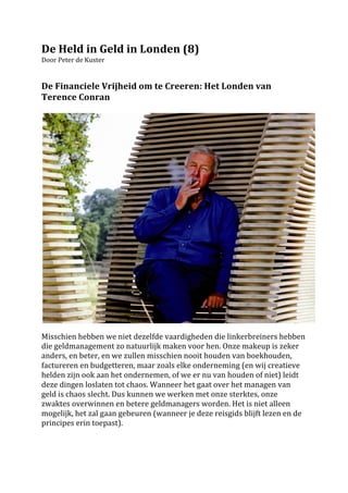 De	
  Held	
  in	
  Geld	
  in	
  Londen	
  (8)	
  
Door	
  Peter	
  de	
  Kuster	
  
	
  
	
  
De	
  Financiele	
  Vrijheid	
  om	
  te	
  Creeren:	
  Het	
  Londen	
  van	
  
Terence	
  Conran	
  	
  
	
  




                                                                                                                          	
  
	
  
Misschien	
  hebben	
  we	
  niet	
  dezelfde	
  vaardigheden	
  die	
  linkerbreiners	
  hebben	
  
die	
  geldmanagement	
  zo	
  natuurlijk	
  maken	
  voor	
  hen.	
  Onze	
  makeup	
  is	
  zeker	
  
anders,	
  en	
  beter,	
  en	
  we	
  zullen	
  misschien	
  nooit	
  houden	
  van	
  boekhouden,	
  
factureren	
  en	
  budgetteren,	
  maar	
  zoals	
  elke	
  onderneming	
  (en	
  wij	
  creatieve	
  
helden	
  zijn	
  ook	
  aan	
  het	
  ondernemen,	
  of	
  we	
  er	
  nu	
  van	
  houden	
  of	
  niet)	
  leidt	
  
deze	
  dingen	
  loslaten	
  tot	
  chaos.	
  Wanneer	
  het	
  gaat	
  over	
  het	
  managen	
  van	
  
geld	
  is	
  chaos	
  slecht.	
  Dus	
  kunnen	
  we	
  werken	
  met	
  onze	
  sterktes,	
  onze	
  
zwaktes	
  overwinnen	
  en	
  betere	
  geldmanagers	
  worden.	
  Het	
  is	
  niet	
  alleen	
  
mogelijk,	
  het	
  zal	
  gaan	
  gebeuren	
  (wanneer	
  je	
  deze	
  reisgids	
  blijft	
  lezen	
  en	
  de	
  
principes	
  erin	
  toepast).	
  	
  
	
  	
  
	
  
 