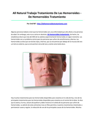 All Natural Trabajo Tratamiento De Las Hemorroides -
De Hemorroides Tratamiento
_____________________________________________________________________________________
Por Jind Nif - http://dehemorroidestratamiento.com
Algunas personas todavía creen que las hemorroides son una enfermedad que sólo afecta a las personas
de edad. Sin embargo, esto no es cierto en absoluto, de hemorroides tratamiento de hecho, las
estadísticas dicen que más del 50% de los adultos experimentarán hemorroides en algún momento. Las
hemorroides son un problema común para las personas que sufren de estreñimiento y diarrea. Las
hemorroides se dice que son de dos tipos, internos, que se encuentran por debajo de la mucosa del ano
y el otro es externo, que se encuentran cerca del ano y siente como bulto duro.
Hay muchos tratamientos para las hemorroides disponibles para nosotros en la vida de hoy. Uno de los
principales tratamientos para las hemorroides disponibles para nosotros es el control de la dieta. Se dice
que la avena, el arroz, cáscara de psyllium y debe incluirse en la dieta de las personas que sufren de
hemorroides. La adición de estos alimentos ricos en fibra permite a nuestros movimientos intestinales a
permanecer suave y regular, la reducción de una de las principales causas de las hemorroides. Muchos
 