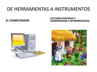 DE HERRAMIENTAS A INSTRUMENTOS
EL COMPUTADOR
LECTURAS DIGITALES Y
COMPRENSION E INTERPRETACION
 