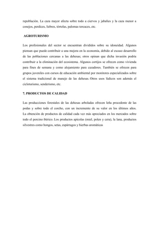 repoblación. La caza mayor afecta sobre todo a ciervos y jabalíes y la caza menor a
conejos, perdices, liebres, tórtolas, palomas torcaces, etc.

AGROTURISMO

Los profesionales del sector se encuentran divididos sobre su idoneidad. Algunos
piensan que puede contribuir a una mejora en la economía, debido al escaso desarrollo
de las poblaciones cercanas a las dehesas; otros opinan que dicha invasión podría
contribuir a la eliminación del ecosistema. Algunos cortijos se ofrecen como vivienda
para fines de semana y como alojamiento para cazadores. También se ofrecen para
grupos juveniles con cursos de educación ambiental por monitores especializados sobre
el sistema tradicional de manejo de las dehesas. Otros usos lúdicos son además el
cicloturismo, senderismo, etc.

7. PRODUCTOS DE CALIDAD

Las producciones forestales de las dehesas arboladas ofrecen leña procedente de las
podas y sobre todo el corcho, con un incremento de su valor en los últimos años.
La obtención de productos de calidad cada vez más apreciados en los mercados sobre
todo el porcino ibérico. Los productos apícolas (miel, polen y cera), la lana, productos
silvestres como hongos, setas, espárragos y hierbas aromáticas
 