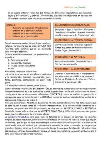CIRUGÍA I . Leo Coscarelli.


   En el cuadro anterior vemos las dos formas de dehiscencia laparotómica que tenemos:
   aguda ( evisceración ) y crónica ( eventración). Las dos son situaciones en las que por
   diferentes causas se abre una pared abdominal suturada.


 CAUSAS:                                              1) AUMENTO PRESION INTRAABD:
   - Aumento de la presión intraabdominal
                                                      Embarazo – Epoc – Tosedor – Esfuerzo –
   - Defecto en al técnica de sutura
                                                      Constipado – Valsalva - Absceso intrabdo-
   - Defecto en el material de sutura
                                                      minal ( ocupa espacio ) – Prostatismo - etc
   - Defecto en la cicatrización.
                                                      2) DEFECTO EN LA TÉCNICA SUTURA
Cuando cerramos una herida quirúrgica, una lapa-
                                                      Cierre con extrema tensión de la pared –
rotomía, haremos lo que se dice: SUTURA POR
                                                      Puntos muy cerca del borde de la herida-
PLANOS. Esto significa que se irá suturando
                                                      Puntos flojos ( sin tensión )
cada plano por separado.
De ésta manera suturaremos , de profundidad a
superficie:                                           3) DEFECTO EN EL MATERIAL
   1- Peritoneo parietal
                                                      Material inadecuado – Demasiado fino –
   2- Aponeurosis muscular
                                                      Sin fuerza o sin tensión.
   3- Tejido celular subcutáneo
   4- Piel                                            4) DEFECTO EN LA CICATRIZACIÓN
Ahora bien, tengo que aclarar que:
- A veces se sutura en un solo plano el peritoneo     Diabetes – hipotiroidismo – Hipoproteine-
y la aponeurosis muscular (aponeurosis, peri-         mia, mala nutrición – Déficit de vitamina C
toneo, peritoneo, aponeurosis), es decir: todo        Déficit de Zn (zinc) – Irradiación – Infec-
junto.                                                ción de sitio quirúrgico., etc.
- Si el tejido celular es escaso, no se sutura.
Cuando estamos frente a una EVISCERACIÓN, se abrirán los puntos de sutura de la aponeurosis
independientemente de si se sueltan los puntos superficiales ( de la piel ) de acá que la evisce-
ración puede ser de dos maneras diferentes: CUBIERTA ( cuando se sueltan los puntos de la
aponeurosis, pero no los de la piel ), o ABIERTA ( cuando se sueltan, además de los puntos de la
aponeurosis, los puntos de la piel ).
Ante una evisceración Abierta, el diagnóstico no tiene demasiado secreto: nos damos cuenta que
se abre la piel y puede verse el contenido intraabdominal. Si la víscera queda contenida en el
abdomen, sin pasar más allá del peritoneo, se dice que es ABIERTA SIMPLE o RETENIDA.
Cuando la víscera sale se dice que es ABIERTA COMPLEJA, y ahí la dividiremos en tres grados
según muestra el esquema de la primera página.
La conducta terapéutica para cada caso, la tenemos en el cuadro en colorado: las abiertas
simples: se deben resuturar, salvo que estén infectadas en ese caso no vamos a lograr que peguen
los bordes, por lo que se hace sacaroterapia (azúcar una o dos veces por día: el azúcar se va
derritiendo, hace una “melasa” que retiraremos al momento de volver a colocarla ) y se espera que
granule el tejido y cicatrice ( esto lleva mucho tiempo ) o que pase la infección ( el azúcar tiene
acción doble: estimula la granulación y genera un medio hiperosmótico con accion antibacteriana )
para luego reavivar los bordes y suturar.
 