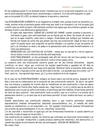 CIRUGÍA I . Leo Coscarelli.

En las complejas grado I ( no alcanzan la piel ) tenemos que ver si el asa esta expuesta o no. Si el
asa no está expuesta podemos hacer sacaroterapia o resutura. Si el asa está expuesta, al igual
que en los grados II y III, se deberá reoperar al paciente y resuturar.

Una EVISCERACIÓN CUBIERTA no se diagnostica a simple vista, porque la piel se encuentra ce-
rrada, muchas veces el paciente puede referirnos que tosió o se incorporó o se tiró un pedo (ja!)
y sintió como se soltó un punto. NO obstante existen tres signos que nos orientan a pensar en que
estamos frente a una dehiscencia aponeurótica:
    - El signo más importante: SIGNO DE LAVADO DE CARNE: cuando curamos al paciente, y
       retiramos la gasa, esta está manchada con un líquido que se llama “de lavado de carne” el
       que es un agua rosadita, como suero y sangre. Acuérdense que siempre que tenemos una
       herida con lavado de carne hay que pensar que hay una evisceración. ¿Qué se hace en ese
       caso? Se puede hacer una ecografía de partes blandas o se sueltan un par de puntos de
       piel y se introduce un dedo y se palpa si la aponeurosis esta cerrada herméticamente o si
       tiene una dehiscencia.
    - DEPRESIÓN DE LOS PUNTOS DE SUTURA: vemos que en una parte ( tercio superior,
       tercio medio o tercio inferior) la herida está deprimida.
    - ILEO PROLONGADO: un íleo prolongado más allá del tercer día nos hace pensar en una
       evisceración ( este signo es mas indirecto ) entre otras causas, obvio.
La conducta ante una evisceración cubierta puede ser de dos formas diferentes: dejarla
cronificar, es decir, dejar que cicatricen los tejidos superficiales y pasados los 30 días se
transforme en una eventración que luego será operada. Mientras tanto el paciente debe perma-
necer con corsé o faja para evitar que se abra más la herida. ( yo pensaba que era corset, con “t”
final, pero no... hoy aprendí algo nuevo, ja! ). La otra conducta es la de reoperar.

En el caso de las EVENTRACIONES: siempre se hacen sobre una herida previa, después de 30
días o bien son la consecuencia de la evolución de una evisceración cubierta. Es decir: me operé
hoy, me eviscero y pasados los treinta días se transforma en una eventración, o bien me opero
hoy y pasados los treinta días, hasta cuando sea... hago fuerza ( o no ) y siento que se me abre la
aponeurosis, pero la piel ya está cicatrizada y el peritoneo parietal también. El peritoneo parietal
me hará de saco eventral. Una eventración tiene un anillo ( que es el orificio o la brecha de la
aponeurosis abierta ) y un saco que es le peritoneo parietal: el saco tendrá una boca, un cuello y
un fondo.
Cuando describimos una eventración debemos decir a que cicatriz pertenece: mediana
supraumbilical, mediana infraumbilical, subcostal, paracolostómica, etc., el tamaño del anillo
medido en centímetros y si es reductible o no. Por ejemplo: Eventración mediana infraumbilical
con un anillo de aproximadamente 3 x 6 cm, reductible, incoercible.
( lo de coercible o incoercible es igual que con las formaciones herniarias: si queda adentro es
coercible, si sale al toque es incoercible. )
Una eventración se complica cuando: las vísceras que contienen se encarcelan (incarcelada) y no
vuelven a la cavidad: irreductible ) cuando produce obstrucción intestinal ( AA obstructivo ) o
cuando hay signos de sufrimiento del asa: (se estrangula) : DOLOR DE NECROSIS.
Me cansé, chau!
 