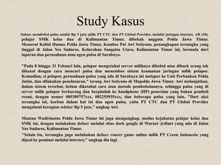 Study Kasus
Sukses membobol pulsa senilai Rp 5 juta milik PT CTC dan PT Global Provider, melalui jaringan internet, AR (18),
pelajar SMK kelas dua di Kalimantan Timur, dibekuk anggota Polda Jawa Timur.
Menurut Kabid Humas Polda Jawa Timur, Kombes Pol Awi Setiyono, penangkapan tersangka yang
tinggal di Jalan Yos Sudarso, Kelurahan Sangatta Utara, Kalimantan Timur ini, bermula dari
laporan dua perusahaan atau agen pulsa di Surabaya.
"Pada 8 hingga 21 Febuari lalu, pelapor mengetahui server miliknya dibobol atau dihack orang tak
dikenal dengan cara mencuri pulsa dan menembus sistem keamanan jaringan milik pelapor.
Kemudian, si pelapor, perusahaan pulsa yang ada di Surabaya ini melapor ke Unit Perbankan Polda
Jatim, dan dilakukan penelusuran," terang Awi Setiyono di Mapolda Jawa Timur. Awi melanjutkan,
dalam sistem tersebut, belum diketahui cara atau metode pembobolannya, sehingga pulsa yang di
server milik pelapor berkurang dan berpindah ke handphone (HP) penerima yang bukan pembeli
resmi, dengan nomor 085389757xxx, 082255935xxx, dan beberapa pulsa yang lain. "Dari aksi
tersangka ini, korban dalam hal ini dua agen pulsa, yaitu PT CTC dan PT Global Provider
mengalami kerugian sekitar Rp 5 juta," ungkap Awi.
Mantan Wadirlantas Polda Jawa Timur ini juga mengungkap, modus kejahatan pelajar kelas dua
SMK ini, dengan melakukan deface melalui situs dork google di Warnet @dinet yang ada di Jalan
Yus Sudarso, Kalimantan Timur.
"Selain itu, tersangka juga melakukan deface voucer game online milik PT Creon Indonesia yang
dijual ke peminat melalui internet," ungkap dia lagi.
 