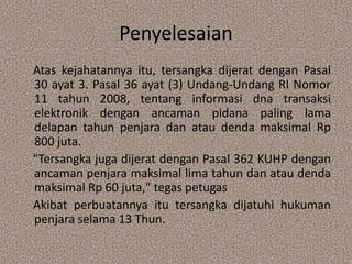 Penyelesaian
Atas kejahatannya itu, tersangka dijerat dengan Pasal
30 ayat 3. Pasal 36 ayat (3) Undang-Undang RI Nomor
11 tahun 2008, tentang informasi dna transaksi
elektronik dengan ancaman pidana paling lama
delapan tahun penjara dan atau denda maksimal Rp
800 juta.
"Tersangka juga dijerat dengan Pasal 362 KUHP dengan
ancaman penjara maksimal lima tahun dan atau denda
maksimal Rp 60 juta," tegas petugas
Akibat perbuatannya itu tersangka dijatuhi hukuman
penjara selama 13 Thun.
 