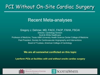 PCI Without On-Site Cardiac Surgery

                   Recent Meta-analyses

           Gregory J. Dehmer, MD, FACC, FACP, FAHA, FSCAI
                               Director, Cardiology Division
                                 Scott & White Healthcare
  Professor of Medicine, Texas A&M University Health Science Center College of Medicine
         Past President, Society for Cardiovascular Angiography and Interventions
                    Board of Trustees, American College of Cardiology



               We are all somewhat conflicted on this topic

     I perform PCIs at facilities with and without onsite cardiac surgery
 
