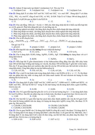 Câu 21: Anken X hợp nước tạo thành 3-etylpentan-3-ol. Tên của X là
  A. 3-etylpent-2-en.  B. 3-etylpent-3-en.    C. 3-etylpent-1-en.            D. 2-etylpent-2-en.
Câu 22: Dung dịch X có chứa: 0,07 mol Na+; 0,02 mol SO 2− và x mol OH − . Dung dịch Y có chứa
                                                       4

ClO − , NO 3 và y mol H+; tổng số mol ClO − và NO 3 là 0,04. Trộn X và Y được 100 ml dung dịch Z.
    4
           −
                                          4
                                                  −


Dung dịch Z có pH (bỏ qua sự điện li của H2O) là
  A. 13.                   B. 2.                 C. 12.                 D. 1.
Câu 23: Cho cân bằng: 2SO2 (k) + O2 (k) ⇄ 2SO3 (k). Khi tăng nhiệt độ thì tỉ khối của hỗn hợp khí
so với H2 giảm đi. Phát biểu đúng khi nói về cân bằng này là:
   A. Phản ứng nghịch toả nhiệt, cân bằng dịch chuyển theo chiều thuận khi tăng nhiệt độ.
   B. Phản ứng thuận toả nhiệt, cân bằng dịch chuyển theo chiều nghịch khi tăng nhiệt độ.
   C. Phản ứng thuận thu nhiệt, cân bằng dịch chuyển theo chiều nghịch khi tăng nhiệt độ.
   D. Phản ứng nghịch thu nhiệt, cân bằng dịch chuyển theo chiều thuận khi tăng nhiệt độ.
Câu 24: Cho sơ đồ chuyển hoá:
         dung dÞch Br      NaOH         CuO,t o      O ,xt       CH OH,t o ,xt
C 3 H 6 ⎯⎯⎯⎯⎯→ X ⎯⎯⎯→ Y ⎯⎯⎯⎯ Z ⎯⎯⎯ T ⎯⎯⎯⎯⎯⎯ E (Este đa chức).
             2
              ⎯            →    2
                                  →    3
                                          →
    Tên gọi của Y là
    A. glixerol.            B. propan-1,2-điol.   C. propan-2-ol.          D. propan-1,3-điol.
Câu 25: Hỗn hợp khí nào sau đây không tồn tại ở nhiệt độ thường?
    A. H2S và N2.           B. Cl2 và O2.         C. H2 và F2.             D. CO và O2.
Câu 26: Cho 4 dung dịch: H2SO4 loãng, AgNO3, CuSO4, AgF. Chất không tác dụng được với cả 4
dung dịch trên là
    A. NH3.                 B. KOH.               C. NaNO3.                D. BaCl2.
Câu 27: Hỗn hợp khí X gồm đimetylamin và hai hiđrocacbon đồng đẳng liên tiếp. Đốt cháy hoàn
toàn 100 ml hỗn hợp X bằng một lượng oxi vừa đủ, thu được 550 ml hỗn hợp Y gồm khí và hơi nước.
Nếu cho Y đi qua dung dịch axit sunfuric đặc (dư) thì còn lại 250 ml khí (các thể tích khí và hơi đo ở
cùng điều kiện). Công thức phân tử của hai hiđrocacbon là
    A. C2H4 và C3H6.        B. CH4 và C2H6.       C. C3H6 và C4H8.         D. C2H6 và C3H8.
Câu 28: Cho x mol Fe tan hoàn toàn trong dung dịch chứa y mol H2SO4 (tỉ lệ x : y = 2 : 5), thu được
một sản phẩm khử duy nhất và dung dịch chỉ chứa muối sunfat. Số mol electron do lượng Fe trên
nhường khi bị hoà tan là
    A. 2x.                  B. 2y.                C. y.                    D. 3x.
Câu 29: Cho dung dịch X gồm: 0,007 mol Na ; 0,003 mol Ca ; 0,006 mol Cl–; 0,006 mol HCO3– và
                                                +             2+

0,001 mol NO3–. Để loại bỏ hết Ca2+ trong X cần một lượng vừa đủ dung dịch chứa a gam Ca(OH)2.
Giá trị của a là
    A. 0,222.               B. 0,180.             C. 0,444.                D. 0,120.
Câu 30: Cho 19,3 gam hỗn hợp bột gồm Zn và Cu có tỉ lệ mol tương ứng là 1 : 2 vào dung dịch chứa
0,2 mol Fe2(SO4)3. Sau khi các phản ứng xảy ra hoàn toàn, thu được m gam kim loại. Giá trị của m là
    A. 12,00.               B. 12,80.             C. 16,53.                D. 6,40.
Câu 31: Oxi hoá hết 2,2 gam hỗn hợp hai ancol đơn chức thành anđehit cần vừa đủ 4,8 gam CuO.
Cho toàn bộ lượng anđehit trên tác dụng với lượng dư dung dịch AgNO3 trong NH3, thu được 23,76
gam Ag. Hai ancol là:
    A. C2H5OH, C2H5CH2OH.                         B. CH3OH, C2H5CH2OH.
    C. C2H5OH, C3H7CH2OH.                         D. CH3OH, C2H5OH.
Câu 32: Cho m gam NaOH vào 2 lít dung dịch NaHCO3 nồng độ a mol/l, thu được 2 lít dung dịch X.
Lấy 1 lít dung dịch X tác dụng với dung dịch BaCl2 (dư) thu được 11,82 gam kết tủa. Mặt khác, cho 1
lít dung dịch X vào dung dịch CaCl2 (dư) rồi đun nóng, sau khi kết thúc các phản ứng thu được 7,0
gam kết tủa. Giá trị của a, m tương ứng là
    A. 0,04 và 4,8.         B. 0,08 và 4,8.       C. 0,07 và 3,2.          D. 0,14 và 2,4.




                                                                                 Trang 3/6 - Mã đề thi 684
 