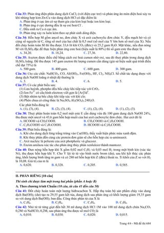Câu 33: Phản ứng điện phân dung dịch CuCl2 (với điện cực trơ) và phản ứng ăn mòn điện hoá xảy ra
khi nhúng hợp kim Zn-Cu vào dung dịch HCl có đặc điểm là:
   A. Phản ứng ở cực âm có sự tham gia của kim loại hoặc ion kim loại.
   B. Phản ứng ở cực dương đều là sự oxi hoá Cl–.
   C. Đều sinh ra Cu ở cực âm.
   D. Phản ứng xảy ra luôn kèm theo sự phát sinh dòng điện.
Câu 34: Hỗn hợp M gồm ancol no, đơn chức X và axit cacboxylic đơn chức Y, đều mạch hở và có
cùng số nguyên tử C, tổng số mol của hai chất là 0,5 mol (số mol của Y lớn hơn số mol của X). Nếu
đốt cháy hoàn toàn M thì thu được 33,6 lít khí CO2 (đktc) và 25,2 gam H2O. Mặt khác, nếu đun nóng
M với H2SO4 đặc để thực hiện phản ứng este hoá (hiệu suất là 80%) thì số gam este thu được là
   A. 34,20.                B. 18,24.                C. 27,36.            D. 22,80.
Câu 35: Axeton được điều chế bằng cách oxi hoá cumen nhờ oxi, sau đó thuỷ phân trong dung dịch
H2SO4 loãng. Để thu được 145 gam axeton thì lượng cumen cần dùng (giả sử hiệu suất quá trình điều
chế đạt 75%) là
   A. 500 gam.              B. 400 gam.              C. 600 gam.          D. 300 gam.
Câu 36: Cho các chất: NaHCO3, CO, Al(OH)3, Fe(OH)3, HF, Cl2, NH4Cl. Số chất tác dụng được với
dung dịch NaOH loãng ở nhiệt độ thường là
   A. 3.                    B. 4.                    C. 6.                D. 5.
Câu 37: Có các phát biểu sau:
   (1) Lưu huỳnh, photpho đều bốc cháy khi tiếp xúc với CrO3.
   (2) Ion Fe3+ có cấu hình electron viết gọn là [Ar]3d5.
   (3) Bột nhôm tự bốc cháy khi tiếp xúc với khí clo.
   (4) Phèn chua có công thức là Na2SO4.Al2(SO4)3.24H2O.
   Các phát biểu đúng là:
   A. (1), (3), (4).        B. (2), (3), (4).        C. (1), (2), (4).    D. (1), (2), (3).
Câu 38: Thuỷ phân hoàn toàn 0,2 mol một este E cần dùng vừa đủ 100 gam dung dịch NaOH 24%,
thu được một ancol và 43,6 gam hỗn hợp muối của hai axit cacboxylic đơn chức. Hai axit đó là
   A. HCOOH và CH3COOH.                              B. CH3COOH và C2H5COOH.
   C. C2H5COOH và C3H7COOH.                          D. HCOOH và C2H5COOH.
Câu 39: Phát biểu đúng là:
   A. Khi cho dung dịch lòng trắng trứng vào Cu(OH)2 thấy xuất hiện phức màu xanh đậm.
   B. Khi thủy phân đến cùng các protein đơn giản sẽ cho hỗn hợp các α-aminoaxit.
   C. Axit nucleic là polieste của axit photphoric và glucozơ.
   D. Enzim amilaza xúc tác cho phản ứng thủy phân xenlulozơ thành mantozơ.
Câu 40: Đun nóng hỗn hợp khí X gồm 0,02 mol C2H2 và 0,03 mol H2 trong một bình kín (xúc tác
Ni), thu được hỗn hợp khí Y. Cho Y lội từ từ vào bình nước brom (dư), sau khi kết thúc các phản
ứng, khối lượng bình tăng m gam và có 280 ml hỗn hợp khí Z (đktc) thoát ra. Tỉ khối của Z so với H2
là 10,08. Giá trị của m là
   A. 0,620.                B. 0,328.                C. 0,205.            D. 0,585.
_________________________________________________________________________________
II. PHẦN RIÊNG [10 câu]
Thí sinh chỉ được làm một trong hai phần (phần A hoặc B)
A. Theo chương trình Chuẩn (10 câu, từ câu 41 đến câu 50)
Câu 41: Đốt cháy hoàn toàn một lượng hiđrocacbon X. Hấp thụ toàn bộ sản phẩm cháy vào dung
dịch Ba(OH)2 (dư) tạo ra 29,55 gam kết tủa, dung dịch sau phản ứng có khối lượng giảm 19,35 gam
so với dung dịch Ba(OH)2 ban đầu. Công thức phân tử của X là
   A. C3H6.               B. C2H6.               C. C3H4.              D. C3H8.
Câu 42: Nhỏ từ từ từng giọt đến hết 30 ml dung dịch HCl 1M vào 100 ml dung dịch chứa Na2CO3
0,2M và NaHCO3 0,2M, sau phản ứng thu được số mol CO2 là
   A. 0,010.              B. 0,030.              C. 0,020.             D. 0,015.

                                                                            Trang 4/6 - Mã đề thi 684
 
