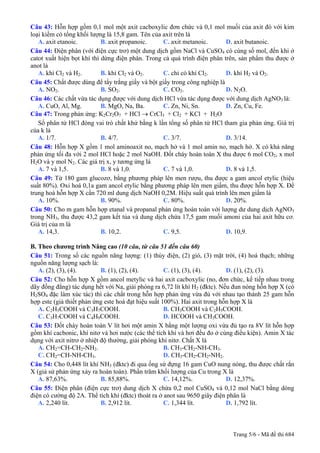 Câu 43: Hỗn hợp gồm 0,1 mol một axit cacboxylic đơn chức và 0,1 mol muối của axit đó với kim
loại kiềm có tổng khối lượng là 15,8 gam. Tên của axit trên là
   A. axit etanoic.         B. axit propanoic.    C. axit metanoic.       D. axit butanoic.
Câu 44: Điện phân (với điện cực trơ) một dung dịch gồm NaCl và CuSO4 có cùng số mol, đến khi ở
catot xuất hiện bọt khí thì dừng điện phân. Trong cả quá trình điện phân trên, sản phẩm thu được ở
anot là
   A. khí Cl2 và H2.        B. khí Cl2 và O2.     C. chỉ có khí Cl2.      D. khí H2 và O2.
Câu 45: Chất được dùng để tẩy trắng giấy và bột giấy trong công nghiệp là
   A. NO2.                  B. SO2.               C. CO2.                 D. N2O.
Câu 46: Các chất vừa tác dụng được với dung dịch HCl vừa tác dụng được với dung dịch AgNO3 là:
   A. CuO, Al, Mg.          B. MgO, Na, Ba.       C. Zn, Ni, Sn.          D. Zn, Cu, Fe.
Câu 47: Trong phản ứng: K2Cr2O7 + HCl → CrCl3 + Cl2 + KCl + H2O
   Số phân tử HCl đóng vai trò chất khử bằng k lần tổng số phân tử HCl tham gia phản ứng. Giá trị
của k là
   A. 1/7.                  B. 4/7.               C. 3/7.                 D. 3/14.
Câu 48: Hỗn hợp X gồm 1 mol aminoaxit no, mạch hở và 1 mol amin no, mạch hở. X có khả năng
phản ứng tối đa với 2 mol HCl hoặc 2 mol NaOH. Đốt cháy hoàn toàn X thu được 6 mol CO2, x mol
H2O và y mol N2. Các giá trị x, y tương ứng là
   A. 7 và 1,5.             B. 8 và 1,0.          C. 7 và 1,0.            D. 8 và 1,5.
Câu 49: Từ 180 gam glucozơ, bằng phương pháp lên men rượu, thu được a gam ancol etylic (hiệu
suất 80%). Oxi hoá 0,1a gam ancol etylic bằng phương pháp lên men giấm, thu được hỗn hợp X. Để
trung hoà hỗn hợp X cần 720 ml dung dịch NaOH 0,2M. Hiệu suất quá trình lên men giấm là
   A. 10%.                  B. 90%.               C. 80%.                 D. 20%.
Câu 50: Cho m gam hỗn hợp etanal và propanal phản ứng hoàn toàn với lượng dư dung dịch AgNO3
trong NH3, thu được 43,2 gam kết tủa và dung dịch chứa 17,5 gam muối amoni của hai axit hữu cơ.
Giá trị của m là
   A. 14,3.                 B. 10,2.              C. 9,5.                 D. 10,9.

B. Theo chương trình Nâng cao (10 câu, từ câu 51 đến câu 60)
Câu 51: Trong số các nguồn năng lượng: (1) thủy điện, (2) gió, (3) mặt trời, (4) hoá thạch; những
nguồn năng lượng sạch là:
   A. (2), (3), (4).        B. (1), (2), (4).        C. (1), (3), (4).      D. (1), (2), (3).
Câu 52: Cho hỗn hợp X gồm ancol metylic và hai axit cacboxylic (no, đơn chức, kế tiếp nhau trong
dãy đồng đẳng) tác dụng hết với Na, giải phóng ra 6,72 lít khí H2 (đktc). Nếu đun nóng hỗn hợp X (có
H2SO4 đặc làm xúc tác) thì các chất trong hỗn hợp phản ứng vừa đủ với nhau tạo thành 25 gam hỗn
hợp este (giả thiết phản ứng este hoá đạt hiệu suất 100%). Hai axit trong hỗn hợp X là
   A. C2H5COOH và C3H7COOH.                          B. CH3COOH và C2H5COOH.
   C. C3H7COOH và C4H9COOH.                          D. HCOOH và CH3COOH.
Câu 53: Đốt cháy hoàn toàn V lít hơi một amin X bằng một lượng oxi vừa đủ tạo ra 8V lít hỗn hợp
gồm khí cacbonic, khí nitơ và hơi nước (các thể tích khí và hơi đều đo ở cùng điều kiện). Amin X tác
dụng với axit nitrơ ở nhiệt độ thường, giải phóng khí nitơ. Chất X là
   A. CH2=CH-CH2-NH2.                                B. CH3-CH2-NH-CH3.
   C. CH2=CH-NH-CH3.                                 D. CH3-CH2-CH2-NH2.
Câu 54: Cho 0,448 lít khí NH3 (đktc) đi qua ống sứ đựng 16 gam CuO nung nóng, thu được chất rắn
X (giả sử phản ứng xảy ra hoàn toàn). Phần trăm khối lượng của Cu trong X là
   A. 87,63%.               B. 85,88%.               C. 14,12%.             D. 12,37%.
Câu 55: Điện phân (điện cực trơ) dung dịch X chứa 0,2 mol CuSO4 và 0,12 mol NaCl bằng dòng
điện có cường độ 2A. Thể tích khí (đktc) thoát ra ở anot sau 9650 giây điện phân là
   A. 2,240 lít.            B. 2,912 lít.            C. 1,344 lít.          D. 1,792 lít.



                                                                            Trang 5/6 - Mã đề thi 684
 