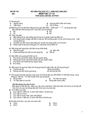 MÃ ĐỀ THI ĐỀ KIỂM TRA HỌC KỲ 2 - NĂM HỌC 2006-2007
986 MÔN VẬT LÝ 12
THỜI GIAN LÀM BÀI: 60 PHÚT
-------------------------------------------------------------------------------------------------------------------
1/ Vật sáng là:
a Nguồn sáng b Gương phản chiếu ánh sáng
c Mặt trăng d A,B,C đúng.
2/ Một lăng kính có tiết diện thẳng là tam giác đều ABC , chiết suất 3=n , tia sáng đơn sắc
đến mặt bên AB dưới góc 600
. Góc lệch của tia sáng là:
a 600
b 450
c 300
d 900
3/ Chọn câu sai:
a Mặt phẳng tới là mặt phẳng tạo bởi tia tới và pháp tuyến tại điểm tới.
b Ánh sáng truyền đi gặp mặt bất kì chặn lại, đổi hướng truyền, trở lại môi trường cũ là hiện
tượng phản xạ.
c Tia phản xạ nằm trong mặt phẳng tới và bên kia pháp tuyến so với tia tới.
d Pháp tuyến là đường vuông góc với mặt phản xạ tại điểm tới.
4/ Một sóng ánh sáng đơn sắc đặc trưng nhất bằng:
a Vận tốc truyền b Màu sắc
c Chiết suất lăng kính đối với ánh sáng đó. d Tần số
5/ Đặc điểm của quang phổ liên tục là:
a Phụ thuộc vào thành phần cấu tạo nguồn sáng
b Không phụ thuộc vào thành phần cấu tạo nguồn sáng
c Phụ thuộc vào nhiệt độ của nguồn sáng
d B,C đúng..
6/ Một người soi gương, thấy ảnh trong gương lớn gấp 3 lần vật. Đó là gương gì?
a Gương cầu lồi b Gương phẳng
c Không xác định được gương gì. d Gương cầu lõm
7/ Sợi quang học(cáp quang) song song với đường dây cao thế 500KV ở Việt Nam dùng trong
thông tin liên lạc . Tín hiệu truyền theo cáp quang là:
a Sóng Hertz b Tín hiệu ánh sáng
c Tín hiệu điện từ cao tần d Dòng điện xoay chiều.
Dữ liệu dùng cho câu 8 và 9.
Một người có tật viễn thị , điểm cực cận cách mắt 50cm. Phải đeo thấu kính hội tụ có D=2dp để
nhìn rõ ở vô cực mà không điều tiết. Kính xem như sát mắt.
8/ Vị trí điểm cực viễn:
a Cực viễn là 1 điểm ảo, ở cách mắt 100cm về phía sau
b Cực viễn ở vô cực.
c Cực viễn ở trước mắt, cách mắt 200cm
d Cực viễn là 1 điểm ảo, ở cách mắt 50cm về phía sau.
9/ Khi đeo kính trên, cực cận mới cách mắt
a 10cm b 25cm
c 20cm d 15cm
1
 