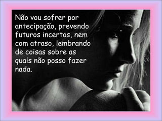 Não vou sofrer por
antecipação, prevendo
futuros incertos, nem
com atraso, lembrando
de coisas sobre as
quais não posso fazer
nada.
 