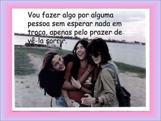 Vou fazer algo por alguma
pessoa sem esperar nada em
troca, apenas pelo prazer de
vê-la sorrir.
 