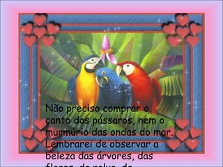 Não preciso comprar o
canto dos pássaros, nem o
murmúrio das ondas do mar.
Lembrarei de observar a
beleza das árvores, das
 