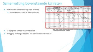  De klimaten komen voor op hoge breedte.
 Dit betekend dus rond de polen (zie bron)
 Er zijn grote temperatuurverschillen
 De ligging en hoogte bepaald ook de hoeveelheid sneeuw
BRON: https://upload.wikimedia.org/wikipedia/commons/f/fc/World_in_equidistant
_cylindrical_projection_with_grids.png
Samenvatting bovenstaande klimaten
 