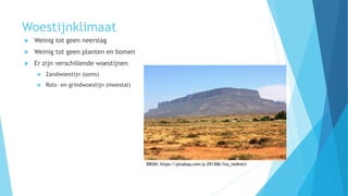 Woestijnklimaat
 Weinig tot geen neerslag
 Weinig tot geen planten en bomen
 Er zijn verschillende woestijnen
 Zandwoestijn (soms)
 Rots- en grindwoestijn (meestal)
BRON: https://pixabay.com/p-291306/?no_redirect
 