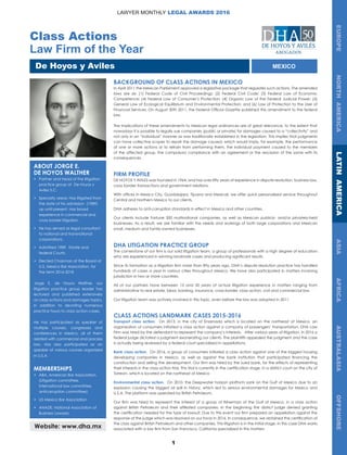 1
Class Actions
Law Firm of the Year
De Hoyos y Aviles
EUROPENORTHAMERICALATINAMERICAASIAAFRICAAUSTRALASIAOFFSHORE
LAWYER MONTHLY LEGAL AWARDS 2016
MEXICO
BACKGROUND OF CLASS ACTIONS IN MEXICO
In April 2011 the Mexican Parliament approved a legislative package that regulates such actions. The amended
laws are six: (1) Federal Code of Civil Proceedings; (2) Federal Civil Code; (3) Federal Law of Economic
Competence; (4) Federal Law of Consumer’s Protection; (4) Organic Law of the Federal Judicial Power; (5)
General Law of Ecological Equilibrium and Environmental Protection; and (6) Law of Protection to the User of
Financial Services. On August 30th 2011, the Federal Official Gazette published this amendment to the federal
law.
The implications of these amendments to Mexican legal ordinances are of great relevance, to the extent that
nowadays it is possible to legally sue companies (public or private) for damages caused to a “collectivity” and
not only in an “individual” manner as was traditionally established in the legislation. This implies that judgments
can have collective scopes to repair the damage caused, which would imply, for example, the performance
of one or more actions or to refrain from performing them, the individual payment caused to the members
of the affected group, the compulsory compliance with an agreement or the rescission of the same with its
consequences.
FIRM PROFILE
DE HOYOS Y AVILES was founded in 1964, and has over fifty years of experience in dispute resolution, business law,
cross border transactions and government relations.
With offices in Mexico City, Guadalajara, Tijuana and Mexicali, we offer quick personalized service throughout
Central and Northern Mexico to our clients.
DHA adheres to anti-corruption standards in effect in Mexico and other countries.
Our clients include Fortune 500 multinational companies, as well as Mexican publicly- and/or privately-held
businesses. As a result, we are familiar with the needs and workings of both large corporations and Mexican
small, medium and family-owned businesses.
DHA LITIGATION PRACTICE GROUP
The cornerstone of our firm is our solid litigation team, a group of professionals with a high degree of education
who are experienced in winning landmark cases and producing significant results.
Since its formation as a litigation firm more than fifty years ago, DHA’s dispute resolution practice has handled
hundreds of cases a year in various cities throughout Mexico. We have also participated in matters involving
jurisdiction in two or more countries.
All of our partners have between 15 and 50 years of actual litigation experience in matters ranging from
administrative to real estate, labor, banking, insurance, cross-border, class action, civil and commercial law.
Our litigation team was actively involved in this topic, even before the law was adopted in 2011.
CLASS ACTIONS LANDMARK CASES 2015-2016
Transport class action. On 2013, in the city of Ensenada which is located on the northeast of Mexico, an
organization of consumers initiated a class action against a company of passengers’ transportation. DHA Law
Firm was hired by the defendant to represent the company’s interests. After various years of litigation, in 2016 a
federal judge dictated a judgment exonerating our clients. The plaintiffs appealed the judgment and the case
is actually being reviewed by a federal court specialized in appellations.
Bank class action. On 2016, a group of consumers initiated a class action against one of the biggest housing
developing companies in Mexico, as well as against the bank institution that participated financing the
construction and selling the development. Our firm was hired by the sued bank, for the effects of representing
their interests in the class action trial. This trial is currently in the certification stage, in a district court on the city of
Torreon, which is located on the northeast of Mexico
Environmental class action. On 2010, the Deepwater horizon platform sank on the Gulf of Mexico due to an
explosion causing the biggest oil spill in history, which led to serious environmental damages for Mexico and
U.S.A. The platform was operated by British Petroleum.
Our firm was hired to represent the interest of a group of fisherman of the Gulf of Mexico, in a class action
against British Petroleum and their affiliated companies. In the beginning the district judge denied granting
the certification needed for the type of lawsuit. Due to this event our firm prepared an appellation against the
response of the judge which was resolved on our favor in 2016. In consequence, we obtained the certification of
the class against British Petroleum and other companies. This litigation is in the initial stage. In this case DHA works
associated with a law firm from San Francisco, California specialized in this mattersWebsite: www.dha.mx
ABOUT JORGE E.
DE HOYOS WALTHER
•	 Partner and head of the litigation
	 practice group at De Hoyos y
	 Aviles S.C.
•	 Specialty areas: Has litigated from
	 the date of his admission (1989)
	 up until present. Has broad
	 experience in commercial and
	 cross border litigation.
•	 He has served as legal consultant
	 to national and transnational
	corporations.
•	 Admitted 1989. Estate and
	 federal Courts.
•	 Elected Chairman of the Board at
	 U.S. Mexico Bar Association, for
	 the term 2016-2018
Jorge E. de Hoyos Walther, our
litigation practice group leader has
lectured and published extensively
on class actions and damages topics,
in addition to devoting numerous
practice hours to class action cases.
He has participated as speaker of
multiple courses, congresses and
conferences in Mexico, all of them
related with commercial and process
law. Has also participated as an
speaker of various courses organized
in U.S.A
MEMBERSHIPS
•	 ABA. American Bar Association.
	 (Litigation committee,
	 International law committee,
	 anticorruption committee).
•	 US Mexico Bar Association
•	 ANADE. National Association of
	 Business Lawyers
 