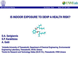 SOT’s 52nd Annual Meeting                             San Antonio, Texas   March 10th –14th 2013




                IS INDOOR EXPOSURE TO DEHP A HEALTH RISK?




 D.A. Sarigiannis
 S.P. Karakitsios
 A. Gotti
 1AristotleUniversity of Thessaloniki, Department of Chemical Engineering, Environmental
 Engineering Laboratory, Thessaloniki, 54124, Greece;
 2Centre for Research and Technology Hellas (CE.R.T.H.), Thessaloniki, 57001,Greece
 
