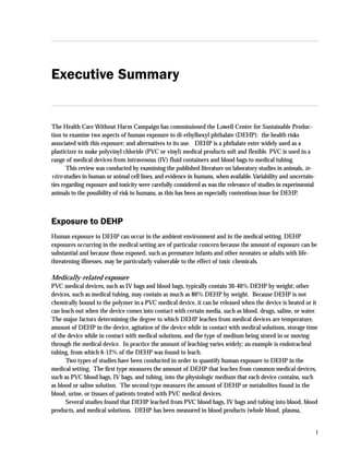 1
Executive Summary
The Health Care Without Harm Campaign has commissioned the Lowell Center for Sustainable Produc-
tion to examine two aspects of human exposure to di-ethylhexyl phthalate (DEHP): the health risks
associated with this exposure; and alternatives to its use. DEHP is a phthalate ester widely used as a
plasticizer to make polyvinyl chloride (PVC or vinyl) medical products soft and flexible. PVC is used in a
range of medical devices from intravenous (IV) fluid containers and blood bags to medical tubing.
This review was conducted by examining the published literature on laboratory studies in animals, in-
vitro studies in human or animal cell lines, and evidence in humans, when available.Variability and uncertain-
ties regarding exposure and toxicity were carefully considered as was the relevance of studies in experimental
animals to the possibility of risk in humans, as this has been an especially contentious issue for DEHP.
Exposure to DEHP
Human exposure to DEHP can occur in the ambient environment and in the medical setting. DEHP
exposures occurring in the medical setting are of particular concern because the amount of exposure can be
substantial and because those exposed, such as premature infants and other neonates or adults with life-
threatening illnesses, may be particularly vulnerable to the effect of toxic chemicals.
Medically-related exposure
PVC medical devices, such as IV bags and blood bags, typically contain 30-40% DEHP by weight; other
devices, such as medical tubing, may contain as much as 80% DEHP by weight. Because DEHP is not
chemically bound to the polymer in a PVC medical device, it can be released when the device is heated or it
can leach out when the device comes into contact with certain media, such as blood, drugs, saline, or water.
The major factors determining the degree to which DEHP leaches from medical devices are temperature,
amount of DEHP in the device, agitation of the device while in contact with medical solutions, storage time
of the device while in contact with medical solutions, and the type of medium being stored in or moving
through the medical device. In practice the amount of leaching varies widely; an example is endotracheal
tubing, from which 6-12% of the DEHP was found to leach.
Two types of studies have been conducted in order to quantify human exposure to DEHP in the
medical setting. The first type measures the amount of DEHP that leaches from common medical devices,
such as PVC blood bags, IV bags, and tubing, into the physiologic medium that each device contains, such
as blood or saline solution. The second type measures the amount of DEHP or metabolites found in the
blood, urine, or tissues of patients treated with PVC medical devices.
Several studies found that DEHP leached from PVC blood bags, IV bags and tubing into blood, blood
products, and medical solutions. DEHP has been measured in blood products (whole blood, plasma,
Executive Summary
 