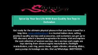 Get ready for the ultimate physical pleasure that you have craved for a
long time. www.adultsextoy.in is a trusted Indian store, selling
premium quality sex toys and accessories, and customers can get up to
70% discount, which is beyond imagination for many. Visit and explore
the vast collection of women sex toys, men sex toys and couple sex
toys starting from silicone vagina masturbators, fleshlight
masturbators, cock ring, penis sleeve, nipple vibrator, vibrating dildos,
pussy pumps to bondage sex kits. Dial us/WhatsApp: 8697743555
Spice Up Your Sex Life With Best Quality Sex Toys In
Dehradun
 