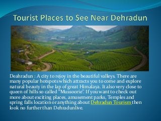 Deahradun : A city to rejoy in the beautiful valleys. There are 
many popular hotspots which attracts you to come and explore 
natural beauty in the lap of great Himalaya. It also very close to 
queen of hills so called “Mussoorie”. If you want to check out 
more about exciting places, amusement parks, Temples and 
spring falls location or anything about Dehradun Tourism then 
look no further than Dehradunlive. 
 