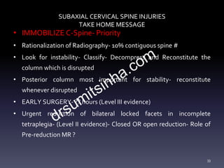 SUBAXIAL CERVICAL SPINE INJURIES
TAKE HOME MESSAGE
• IMMOBILIZE C-Spine- Priority
• Rationalization of Radiography- 10% contiguous spine #
• Look for instability- Classify- Decompress and Reconstitute the
column which is disrupted
• Posterior column most important for stability- reconstitute
whenever disrupted
• EARLY SURGERY- ?? hours (Level III evidence)
• Urgent reduction of bilateral locked facets in incomplete
tetraplegia- (Level II evidence)- Closed OR open reduction- Role of
Pre-reduction MR ?
33
 