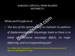 SUBAXIAL CERVICAL SPINE INJURIES
INSTABILITY
White and Punjabi et al
• ‘the loss of the spine’s ability to maintain its patterns
of displacement under physiologic loads so there is no
initial or additional neurologic deficit, no major
deformity, and no incapacitating pain’
5
*A.A. White, M.M. Panjabi (Eds.), Clinical biomechanics of the spine, 2nd ed, JB
Lippincott, Philadelphia, PA, 1990.
 