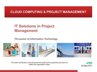 CLOUD COMPUTING & PROJECT MANAGEMENT IT Solutions in Project Management  The power of Information Technology   -VSR 05-May-2011 The views mentioned in this document are solely by the presenter and does not reflect the organization views  