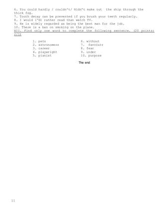 11
6. You could hardly / couldn’t/ ®idn’t make out the ship through the
thick fog.
7. Tooth decay can be prevented if you brush your teeth regularly.
8. I would (‘d) rather read than watch TV.
9. He is widely regarded as being the best man for the job.
10. There is a ban on smoking on the plane.
XII. Find only one word to complete the following sentence. (20 points:
2/1)
1. pets
2. astronomers
3. career
4. playwright
5. pianist
6. without
7. favo(u)r
8. fear
9. under
10. purpose
The end
 