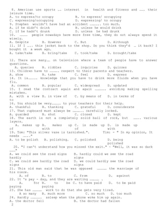 2
8. American use sports …. interest in health and fitness and ……. their
leisure time.
A. to express/to occupy B. to express/ occupying
C. expressing/occupying D. expressing/ to occupy
9. Stephen wouldn’t have had an accident ………….. too much.
A. if he didn’t drink B. unless he would drink
C. if he hadn’t drunk D. unless he had drunk
10. ………… people nowadays have more free time, they do not always spend it
wisely.
A. Despite B. However C. But D. Although
11. If I ….. this jacket back to the shop. Do you think they’d … it back? I
bought it a week ago.
A. take/take B. bring/take C. took/take D. brought/take
12. There are many…… on television where a team of people have to answer
questions.
A. queries B. riddles C. inquiries D. quizzes
13. Children have to …………. respect to their parents and teachers.
A. show B. take C. feel D. express
14. It is…………. knowledge that you have to drink more fluids when you have
flu.
A. common B. popular C. widespread D. updated
15. I read the contract again and again ……………. avoiding making spelling
mistakes.
A. with a view
to
B. in view of C. by means of D. in terms of
16. You should be very…………. to your teachers for their help.
A. thankful B. thanking C. grateful D. considerate
17. That cupboard must always be ………….. carefully locked.
A. guarded B. shut C. closed D. kept
18. The earth is not a completely solid ball of rock, but …….. various
layers.
A. makes up
of
B. makes up
with
C. is made up
of
D. is made up
with
19. Tom: "This silver vase is tarnished.". Tim: - " In my opinion, It
needs …….."
A. to be polish B. polishing. C. polished D. being
polished
20. "I can't understand how you missed the exit." ~ "Well, it was so dark
………"
A. we could see the road signs
hardly
B. hardly could we see the road
signs
C. we could see hardly the road
signs
D. we could hardly see the road
signs
21. This old man said that he was opposed …………… the marriage of
his niece.
A. of B. to C. from D. against
22. It 's pay - day, and they are waiting …………… .
A. for
paying
B. to be
paying
C. to have paid D. to be paid
23. She has …………… work to do that she gets very tired.
A so many B. much more C. so much D. too much
24. Hardly ……………. asleep when the phone woke him up again.
A. the doctor fell B. the doctor had fallen
 